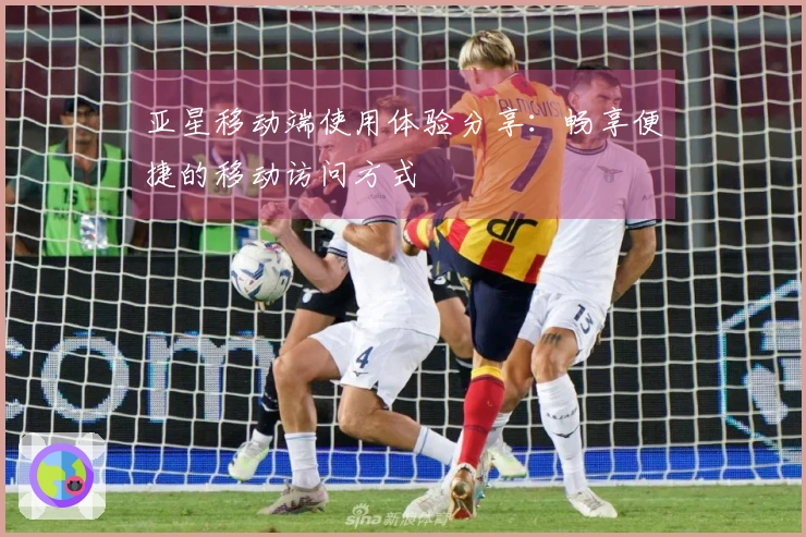亚星移动端使用体验分享：畅享便捷的移动访问方式