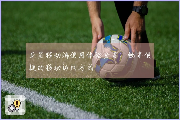 亚星移动端使用体验分享：畅享便捷的移动访问方式