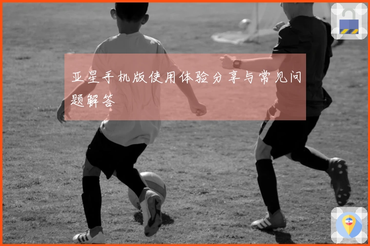 亚星手机版使用体验分享与常见问题解答