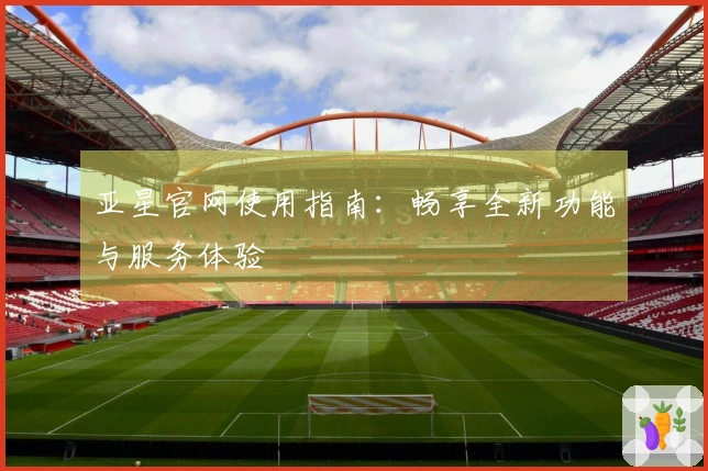 亚星官网使用指南：畅享全新功能与服务体验