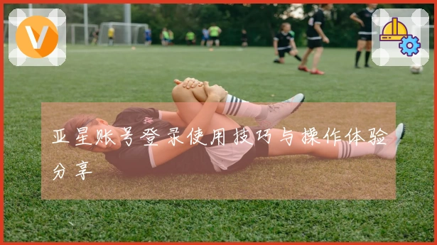 亚星账号登录使用技巧与操作体验分享