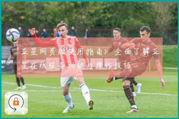 亚星网页版使用指南：全面了解亚星在线服务功能与操作技巧